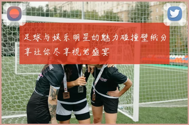 足球与娱乐明星的魅力碰撞壁纸分享让你尽享视觉盛宴
