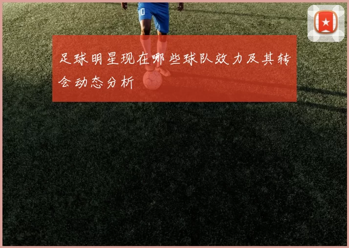 足球明星现在哪些球队效力及其转会动态分析
